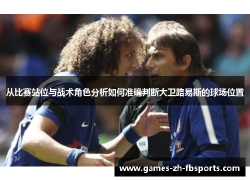 从比赛站位与战术角色分析如何准确判断大卫路易斯的球场位置 从比赛站位与战术角色分析如何准确判断大卫路易斯的球场位置