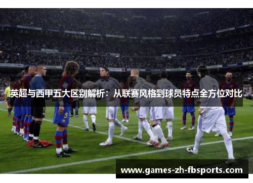 英超与西甲五大区别解析：从联赛风格到球员特点全方位对比