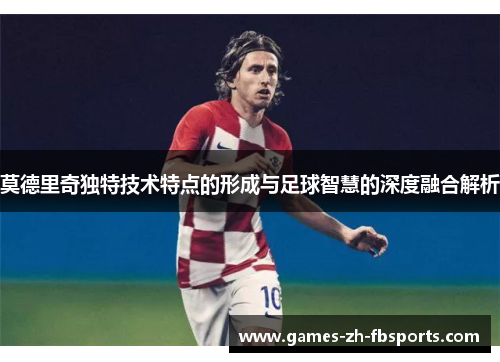 莫德里奇独特技术特点的形成与足球智慧的深度融合解析