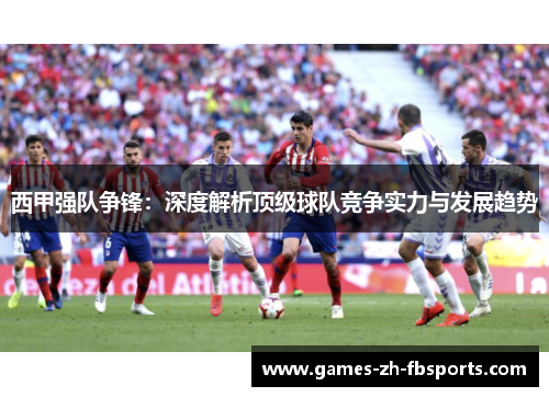 西甲强队争锋：深度解析顶级球队竞争实力与发展趋势