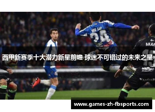 西甲新赛季十大潜力新星前瞻 球迷不可错过的未来之星