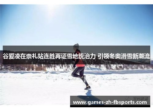 谷爱凌在崇礼站连胜再证雪地统治力 引领冬奥滑雪新潮流