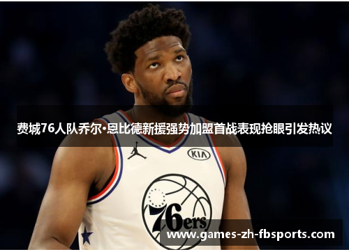 费城76人队乔尔·恩比德新援强势加盟首战表现抢眼引发热议