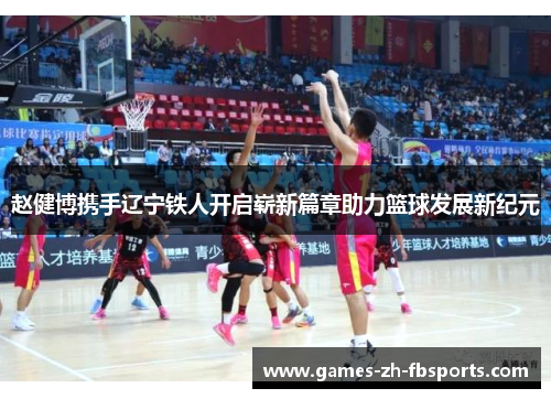 赵健博携手辽宁铁人开启崭新篇章助力篮球发展新纪元 赵健博携手辽宁铁人开启崭新篇章助力篮球发展新纪元