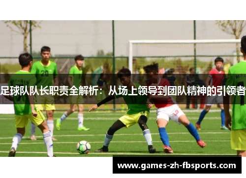 足球队队长职责全解析:从场上领导到团队精神的引领者 足球队队长职责全解析:从场上领导到团队精神的引领者