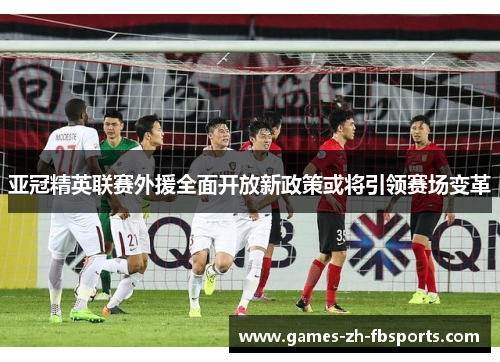 亚冠精英联赛外援全面开放新政策或将引领赛场变革
