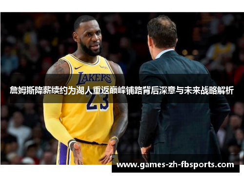 詹姆斯降薪续约为湖人重返巅峰铺路背后深意与未来战略解析