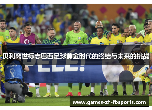 贝利离世标志巴西足球黄金时代的终结与未来的挑战