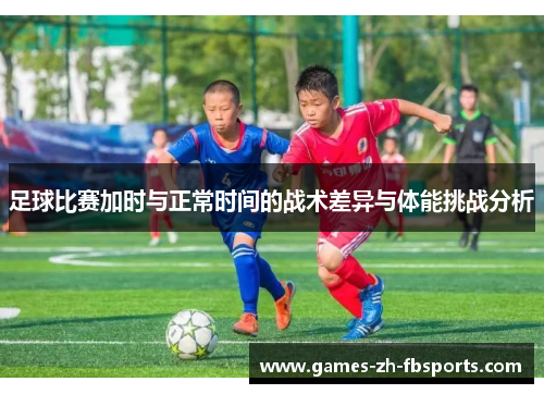 足球比赛加时与正常时间的战术差异与体能挑战分析 足球比赛加时与正常时间的战术差异与体能挑战分析
