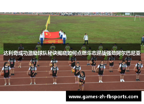 达利奇成功激励球队秘诀揭晓如何点燃斗志迎战强劲阿尔巴尼亚 达利奇成功激励球队秘诀揭晓如何点燃斗志迎战强劲阿尔巴尼亚