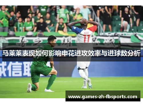 马莱莱表现如何影响申花进攻效率与进球数分析 马莱莱表现如何影响申花进攻效率与进球数分析